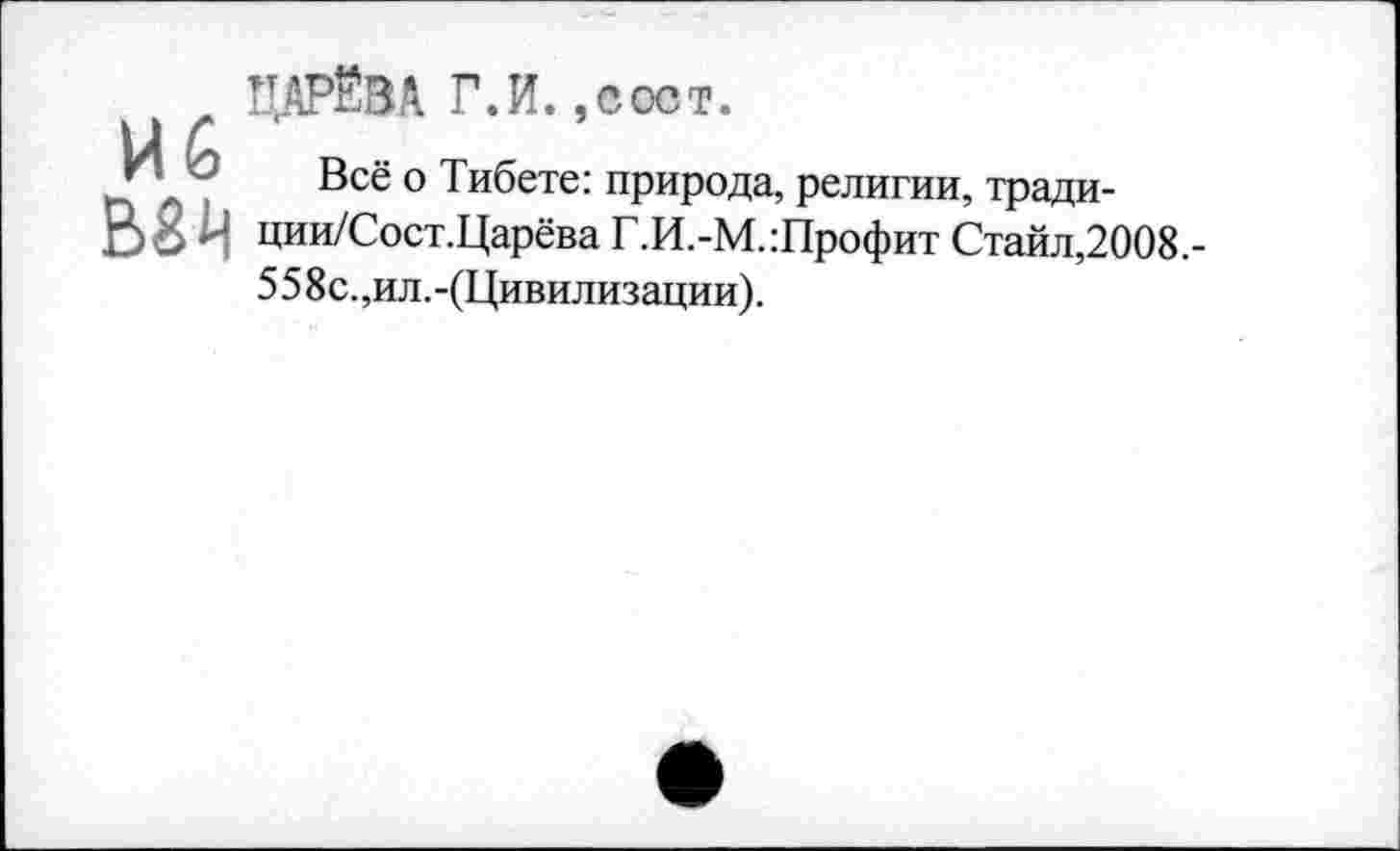 ﻿ЦАРЁВА Г.И.,пост.
ИЙ в , т «
г ■ - Все о I ибете: природа, религии, тради-В8Ч ции/Сост.Царёва Г.И.-М.:Профит Стайл,2008,-
55 8с.,ил.-(Цивилизации).